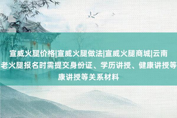 宣威火腿价格|宣威火腿做法|宣威火腿商城|云南宣威人家老火腿报名时需提交身份证、学历讲授、健康讲授等关系材料